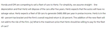 Honda and GM are competing to sell a fleet of cars to Hertz. For simplicity, we assume straight - line
depreciation and that Hertz will dispose of the cars after five years. Hertz expects that the autos will have no
salvage value. Hertz expects a fleet of 50 cars to generate $400,000 per year in pretax income. Hertz is in the
40-percent tax bracket and the firm's overall required return is 10 percent. The addition of the new fleet will
not add to the risk of the firm. (a) What is the maximum price that Hertz should be willing to pay for the fleet
of cars?