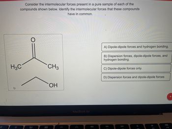 ::
Consider the intermolecular forces present in a pure sample of each of the
compounds shown below. Identify the intermolecular forces that these compounds
have in common.
H3C
80
888
CH3
OH
MacBook Air
*
A) Dipole-dipole forces and hydrogen bonding.
B) Dispersion forces, dipole-dipole forces, and
hydrogen bonding.
C) Dipole-dipole forces only.
D) Dispersion forces and dipole-dipole forces
DII
F10
F11
+