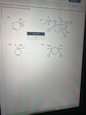 Macmillan Learnin
Place an asterisk (*) next to the chirality center (sometimes called chiral atom) or centers in each compound. It is possible that a
compound may not have a chiral center.
(a)
(b)
OH
O
H
H
CH3
8
Answer Bank
(c)
(d)
H-
H
H
-CH₂
H₂C
H-
*
CH3
-CH3
Next Question
CH3
My Attempt