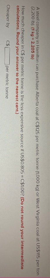 A steel company in Hamilton can purchase Alberta coal at C$125 per metric tonne (1,000 kg) or West Virginia coal at US$115 per ton
(2,200 lb). (1 kg = 2.205 lb)
How much cheaper in C$ per metric tonne is the less expensive source if US$0.805 = C$1.00? (Do not round your intermediate
calculations. Round your answer to the nearest cent.)
Cheaper by
C$
per metric tonne