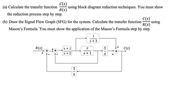 C(s)
(a) Calculate the transfer function using block diagram reduction techniques. You must show
R(s)
the reduction process step by step.
C(s)
(b) Draw the Signal Flow Graph (SFG) for the system. Calculate the transfer function using
Mason's Formula. You must show the application of the Mason's Formula step by step.
R(s)
1
s+3
R(s)
+ +
s+1
S+2
1
S
S
s+1
1
S
+
C(s)