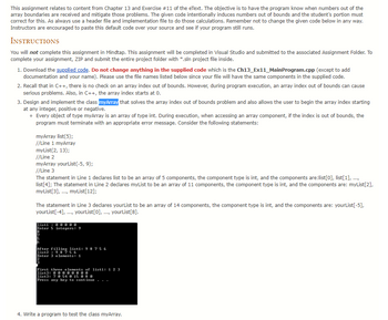 ## Chapter 13 - Exercise #11: Handling Array Index Out of Bounds

This assignment relates to content from Chapter 13 and Exercise #11 of the eText. The objective is to have the program know when numbers out of the array boundaries are received and mitigate those problems. Here, the supplied code intentionally induces numbers out of bounds and the student’s portion must correct for this. As always use a header file and implementation file to do those calculations. Remember not to change the given code below in any way. Instructors are encouraged to paste this default code over your own code and see if your program still runs.

### Instructions

You will **not** complete this assignment in Mindtap. This assignment will be completed in Visual Studio and submitted to the associated Assignment Folder. To complete your assignment, ZIP and submit the entire project folder with *.sln project file inside.

1. **Download the [supplied code](link-to-supplied-code).** Do not change anything in the supplied code which is the Ch13_Ex11_MainProgram.cpp (except to add documentation and your name). Please use the file names listed below since your file will have the same components in the supplied code.

2. **Recall that in C++, there is no check on an array index out of bounds.** However, during program execution, an array index out of bounds can cause serious problems. Also, in C++, the array index starts at 0.

3. **Design and implement the class `myArray`** that solves the array index out of bounds problem and also allows the user to begin the array index starting at any integer, positive or negative.
    - Every object of type `myArray` is an array of type `int`. During execution, when accessing an array component, if the index is out of bounds, the program must terminate with an appropriate error message. Consider the following statements:
      ```cpp
      myArray list(5);
      //Line 1 myArray
      myList(2, 13);
      //Line 2
      myArray yourList(-5, 9);
      //Line 3
      ```
      The statement in Line 1 declares list to be an array of 5 components, the component type is `int`, and the components are: `list[0]`, `list[1]`, ..., `list[4]`. The statement in Line 2 declares `myList` to be an array