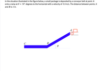 In the situation illustrated in the figure below, a small package is deposited by a conveyor belt at point A
onto a ramp at 0 = 50° degrees to the horizontal with a velocity of 0.8 m/s. The distance between points A
and Bis 2 m.
A
C
B.
