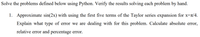 Solve the problems defined below using Python. Verify the results solving each problem by hand.
1. Approximate sin(2x) with using the first five terms of the Taylor series expansion for x=r/4.
Explain what type of error we are dealing with for this problem. Calculate absolute error,
relative error and percentage error.
