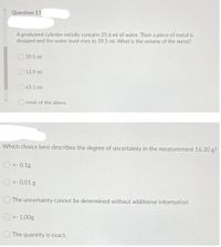 Question 13
A graduated cylinder initially contains 25.6 ml of water. Then a piece of metal is
dropped and the water level rises to 39.5 ml. What is the volume of the metal?
39.5 ml
13.9 ml
65.1 ml
none of the above
Which choice best describes the degree of uncertainty in the measurement 16.30 g?
O+- 0.1g
O +- 0.01 g
The uncertainty cannot be determined without additional information
O +- 1.00g
O The quantity is exact.
