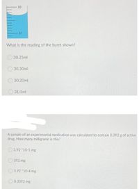 30
31
What is the reading of the buret shown?
30.25ml
30.30ml
30.20ml
O 31.0ml
A sample of an experimental medication was calculated to contain 0.392 g of active
drug. How many milligrams is this?
3.92 *10-1 mg
392 mg
O 3.92 10-4 mg
O0.0392 mg
