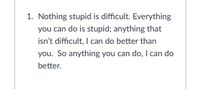 1. Nothing stupid is difficult. Everything
you can do is stupid; anything that
isn't difficult, I can do better than
you. So anything you can do, I can do
better.
