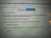 Ch. Ex. 50 - Determining the number of anion equivalents in Ringer's solution
1 attempt left
Check my work
Be sure to answer all parts.
Ringer's solution is an intravenous solution used for replacement of electrolytes when an individual is
dehydrated. Ringer's solution contains the following cations:
Na (147 mEq/L), K´ (4 mEq/L), and Ca
(4 mEq/L).
(a) How many milliequivalents of Na are present in 175 mL of Ringer's solution?
milliequivalents of Na
(b)If the only anion in Ringer's solution is Cl , what is the concentration of Cl in mEq/L?
mEq/L Na*

