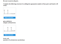 Be sure to answer all parts.
Complete the following structures by adding the appropriate number of lone pairs and bonds to H
atoms.
finish structure .
glyceraldehyde
(simple carbohydrate)
finish structure ..
lactic acid
(product of carbohydrate metabolism)
