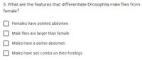 5. What are the features that differentiate Drosophila male flies from
female?
Females have pointed abdomen
Male flies are larger than female
Males have a darker abdomen
Males have sex combs on their forelegs
