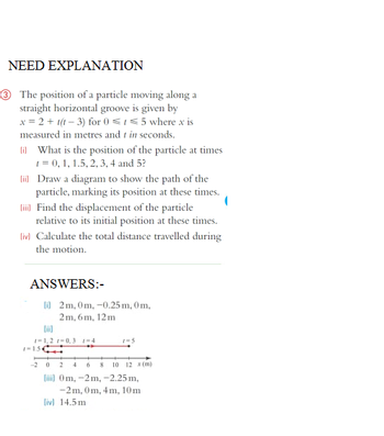 NEED EXPLANATION
3 The position of a particle moving along a
straight horizontal groove is given by
x = 2 + t(t-3) for 0 ≤ t ≤5 where x is
measured in metres and t in seconds.
(i) What is the position of the particle at times
t = 0, 1, 1.5, 2, 3, 4 and 5?
(ii) Draw a diagram to show the path of the
particle, marking its position at these times.
[iii] Find the displacement of the particle
relative to its initial position at these times.
(iv) Calculate the total distance travelled during
the motion.
ANSWERS:-
i 2m, 0m, -0.25 m, 0m,
2m, 6m, 12m
1=1,2 =0,3 1=4
, 15,
1=5
4 6 8 10 12 x (m)
[iii] 0m, -2m, -2.25 m,
-2m, 0m, 4m, 10m
(iv) 14.5m