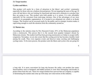 3.1 Target market.
Cyclists and bikers.
This product will surely be a form of attraction to the bikers' and cyclists' community
especially for those who are a fashion-forward person. We are targeting the users of the age 18
years old and above who are looking for functional and innovative elements in a product that
they are going to use. This product suits both gender as it is unisex. It is also affordable
especially for the customers from mid-range incomes. One of the advantages of our store
location is its geographic segmentation. It is located in an urbanised city which is in Kuala
Lumpur. The location can be accessed easily by the public and its strategic location makes it
captivating enough to catch the attention from the community around us.
3.2 Market size.
According to the statistics done by Pew Research Centre, 83% of the Malaysian population
owns a motorcycle. This proves that it is the second most popular transport chosen by
Malaysian citizens. The market itself has been growing enormously as it helps to escape traffic
congestion. Nowadays, we are also aware that the cycling activity has become a healthy trend
among the youth. They even organise events and discover many exciting and challenging
cycling routes. To be more precise, this product suits the bikers and cyclers who are going for
a long ride. It is more convenient for long trip because the safety vest product has many
functionalities such as backpack and hidden pockets to store their belongings and hoodie to
protect them from the rain. These two target markets have proven that our company is capable
of dominating this market and come up with many new innovations in this industry.