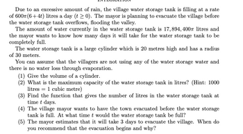 Due to an excessive amount of rain, the village water storage tank is filling at a rate
of 600m (6+4t) litres a day (t≥ 0). The mayor is planning to evacuate the village before
the water storage tank overflows, flooding the valley.
The amount of water currently in the water storage tank is 17,894, 400 litres and
the mayor wants to know how many days it will take for the water storage tank to be
completely full.
The water storage tank is a large cylinder which is 20 metres high and has a radius
of 30 meters.
You can assume that the villagers are not using any of the water storage water and
there is no water loss through evaporation.
(1) Give the volume of a cylinder.
(2) What is the maximum capacity of the water storage tank in litres? (Hint: 1000
litres 1 cubic metre)
(3) Find the function that gives the number of litres in the water storage tank at
time t days.
(4) The village mayor wants to have the town evacuated before the water storage
tank is full. At what time t would the water storage tank be full?
(5) The mayor estimates that it will take 3 days to evacuate the village. When do
you recommend that the evacuation begins and why?