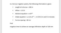 In a furrow irrigation system, the following information is given
Length of a furrow = 200 m
Inflow = 1.5 1/s
Advance equation = x=5t0.8
Intake equation = l=115.2t05, 1 in I/hr/1 m and t in minutes
%3D
Furrow spacing = 80 cm
%3D
Find
Irrigation time to achieve an average infiltration depth of 100 mm
