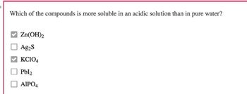 Which of the compounds is more soluble in an acidic solution than in pure water?
Zn(OH)2
Ag₂S
KCIO4
Pbl₂
AIPO4