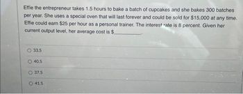 Effie the entrepreneur takes 1.5 hours to bake a batch of cupcakes and she bakes 300 batches
per year. She uses a special oven that will last forever and could be sold for $15,000 at any time.
Effie could earn $25 per hour as a personal trainer. The interest rate is 8 percent. Given her
current output level, her average cost is $.
33.5
40.5
37.5
41.5