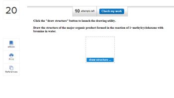 20
eBook
Print
References
10 attempts left
Click the "draw structure" button to launch the drawing utility.
Draw the structure of the major organic product formed in the reaction of 1-methylcyclohexene with
bromine in water.
I
Check my work
I
I
draw structure...
I