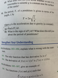 her or not it is
reasonable to assume g is constant near the surface
(d) What
of the earth?
95. The period, T, of a pendulum is given in terms of its
length, 1, by
T 2T
where g is the acceleration due to gravity (a constant).
(a) Find dT/dl.
(b) What is the sign of dT/dl? What does this tell you
about the period of pendulums?
Sar
Strengthen Your Understanding
In Problems 103-104, explain what is wrong with the state-
ment.
103. The only function that has derivative 2x is x2.
104. The derivative of f(x) 1/x2 is f'(x) 1/(2x).
In Problems 105-107, give an example of:
105. Two functions f(x) and g(x) such that
d
((x) + g(x)) = 2x + 3.
NDO
-100
