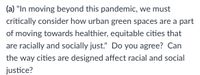 (a) "In moving beyond this pandemic, we must
critically consider how urban green spaces are a part
of moving towards healthier, equitable cities that
are racially and socially just." Do you agree? Can
the way cities are designed affect racial and social
justice?
