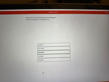 Find the emf of the cell described by the cell diagram
Ni | Ni+2 (0.750 M) || Cu2 (0.0500 M) | Cu.
A) 0.62 V
B) -0.56 V
C) 0.56 V
D) 0.66 V
Question 27 of 33
E) 0.59 V
Submit