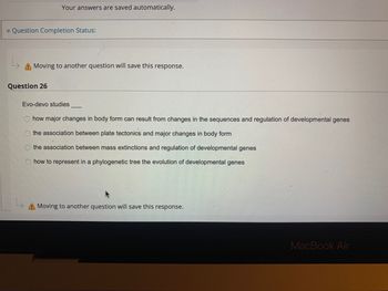 Your answers are saved automatically.
Question Completion Status:
L
A Moving to another question will save this response.
Question 26
Evo-devo studies
how major changes in body form can result from changes in the sequences and regulation of developmental genes
the association between plate tectonics and major changes in body form
the association between mass extinctions and regulation of developmental genes
how to represent in a phylogenetic tree the evolution of developmental genes
A Moving to another question will save this response.
MacBook Air