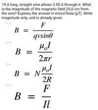 19.A long, straight wire allows 3.50 A through it. What
is the magnitude of the magnetic field 25.0 cm from
the wire? Express the answer in microTesla (µT). Write
magnitude only, unit is already given.
A.
F
B =
qvsino
MI
B =
=
2лr
мол
B = NH
2R
F
B =
Il
B.
C.
D.