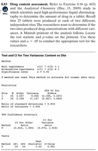 8.83 Drug content assessment. Refer to Exercise 8.16 (p. 443)
and the Analytical Chemistry (Dec. 15, 2009) study in
which scientists used high-performance liquid chromatog-
HPLC
raphy to determine the amount of drug in a tablet. Recall
that 25 tablets were produced at each of two different,
independent sites. The researchers want to determine if the
two sites produced drug concentrations with different vari-
ances. A Minitab printout of the analysis follows. Locate
the test statistic and p-value on the printout. Use these
values and a = .05 to conduct the appropriate test for the
researchers.
Test and CI for Two Variances: Content vs Site
Method
o (1) / o(2) = 1
Null hypothesis
Alternative hypothesis o(1) / o(2) # 1
Significance level
a = 0.05
F method was used. This method is accurate for normal data only.
Statistics
95% CI for
site
N
StDev
Variance
StDevs
9.406
11.147
(2.395, 4.267)
(2.607, 4.645)
25
3.067
2
25 3.339
Ratio of standard deviations = 0.919
Ratio of variances = 0.844
95% Confidence Intervals
CI for StDev
Ratio
(0.610, 1.384)
CI for
Variance
Ratio
Method
F
(0.372, 1.915)
Tests
Test
DF1
DF2
Statistic
0.84
Method
P-Value
F
24
24
0.681
