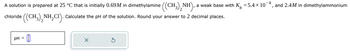 chloride
A solution is prepared at 25 °C that is initially 0.69M in dimethylamine ((CH3)2NH), a weak base with K = 5.4 × 10-4, and 2.4M in dimethylammonium
((CH3)2NH₂CI). Calculate the pH of the solution. Round your answer to 2 decimal places.
pH =