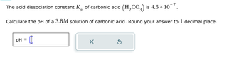 The acid dissociation constant K of carbonic acid (H2CO3) is 4.5 × 10¯7.
Calculate the pH of a 3.8M solution of carbonic acid. Round your answer to 1 decimal place.
pH =