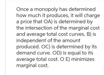 Once a monopoly has determined
how much it produces, it will charge
a price that OA) is determined by
the intersection of the marginal cost
and average total cost curves. B) is
independent of the amount
produced. OC) is determined by its
demand curve. OD) is equal to its
average total cost. O E) minimizes
marginal cost.