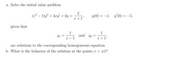 a. Solve the initial value problem
(x² − 1)y" + 4xy' + 2y
=
y(0) = −1, y'(0) = −5,
given that
1
Y1
and y₂ =
1
x +1'
X 1
-
are solutions to the corresponding homogeneous equation.
b. What is the behavior of the solution at the points x = ±1?
2
x+1'