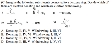 (C) Imagine the following substituents connected to a benzene ring. Decide which of
them are electron donating and which are electron withdrawing.
:0:
II H
II -C-N-CH3
III
|
:0:
||
-C-H
-CH2CH3
:O:
: 0:
VI
IV
H II
-N-C-CH3
V -OMe
A. Donating: II, IV, V Withdrawing: I, III, VI
B. Donating: II, IV, VI Withdrawing: I, III, V
C. Donating: III, IV, V Withdrawing: I, II, VI
D. Donating: II, III, V Withdrawing: I, IV, VI