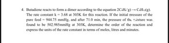 4. Butadiene reacts to form a dimer according to the equation 2C4H6g) → C8H12(g).
The rate constant k = 3.68 at 303K for this reaction. If the initial pressure of the
pure feed = 944.75 mmHg, and after 71.0 min, the pressure of the mixture was
found to be 502.985mmHg at 303K, determine the order of the reaction and
express the units of the rate constant in terms of moles, litres and minutes.