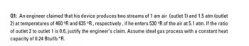 Q1: An engineer claimed that his device produces two streams of 1 am air (outlet 1) and 1.5 atm (outlet
2) at temperatures of 460 °R and 635 °R, respectively, if he enters 530 °R of the air at 5.1 atm. If the ratio
of outlet 2 to outlet 1 is 0.6, justify the engineer's claim. Assume ideal gas process with a constant heat
capacity of 0.24 Btu/lb.°R.