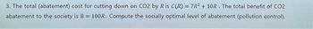 3. The total (abatement) cost for cutting down on CO2 by R is C(R) = 7R²+10R. The total benefit of CO2
abatement to the society is B = 100R.. Compute the socially optimal level of abatement (pollution control).