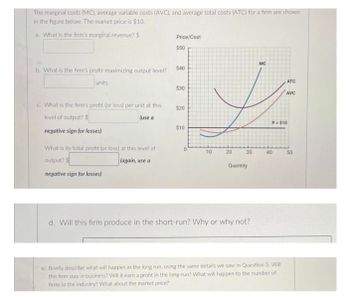 The marginal costs (MC), average variable costs (AVC), and average total costs (ATC) for a firm are shown
in the figure below. The market price is $10.
a. What is the firm's marginal revenue? $
b. What is the firm's profit-maximizing output level?
units
c. What is the firm's profit (or loss) per unit at this
level of output? $
(use a
negative sign for losses)
What is its total profit (or loss) at this level of
output?
(again, use a
negative sign for losses)
Price/Cost
$50
$40
$30
$20
$10
0
10
20
30
Quantity
d. Will this firm produce in the short-run? Why or why not?
MC
40
ATC
P- $10
e: Briefly describe what will happen in the long run, using the same details we saw in Question 5. Will
this firm stay in business? Will it earn a profit in the long-run? What will happen to the number of
firms in the industry? What about the market price?
AVC
50