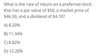 What is the rate of return on a preferred stock
that has a par value of $50, a market price of
$46.50, and a dividend of $4.10?
A) 8.20%
B) 11.34%
C) 8.82%
D) 12.20%
