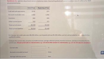 Nordstrom, Inc. operates department stores in numerous states. Selected hypothetical financial statement data (in millions) for 2025
are presented below.
Cash and cash equivalents
Accounts receivable (net)
Inventory
Other current assets
Total current assets
Total current liabilities
End of Year
Current ratio:
$740
2,080
Accounts receivable turnover
Average collection period
860
650
$4,330
$2,010
Beginning of Year
$79
1.900
For the year, net credit sales were $8,258 million, cost of goods sold was $5,328 million, and net cash provided by opcing activities
was $1,251 million.
890
Compute the current ratio, accounts receivable turnover, average collection period, inventory turnover, and days in inventory for the
current year. (Round current ratio to 2 decimal places, eg 1.83 and all other answers to 1 decimal place, e.g. 1.8. Use 365 days for calculation)
371
$3,240
$1,640
:1
times
days
C