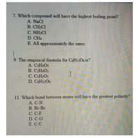 7. Which compound will have the highest boiling point?
A. NaCl
B. CH3C1
C. NH3C1
D. CH4
E. All approximately the same.
9. The empirical formula for C&H12O6 is?
A C:H.O3
B. CH4O2
C. CiH»Oi
D. C&H1206
11. Which bond between atoms will have the greatest polarity?
A CN
B. Br-Br
C. C-F
D C-O
E. C-C
