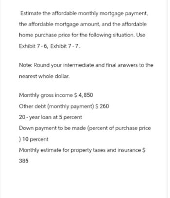 Estimate the affordable monthly mortgage payment,
the affordable mortgage amount, and the affordable
home purchase price for the following situation. Use
Exhibit 7-6, Exhibit 7-7.
Note: Round your intermediate and final answers to the
nearest whole dollar.
Monthly gross income $ 4,850
Other debt (monthly payment) $260
20-year loan at 5 percent
Down payment to be made (percent of purchase price
) 10 percent
Monthly estimate for property taxes and insurance $
385