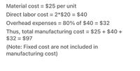 Material cost = $25 per unit
Direct labor cost = 2*$20 = $40
Overhead expenses = 80% of $40 = $32
Thus, total manufacturing cost = $25 + $40 +
$32 = $97
(Note: Fixed cost are not included in
manufacturing cost)
