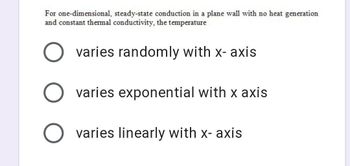 For one-dimensional, steady-state conduction in a plane wall with no heat generation
and constant thermal conductivity, the temperature
varies randomly with x-axis
O varies exponential with x axis
O varies linearly with x-axis