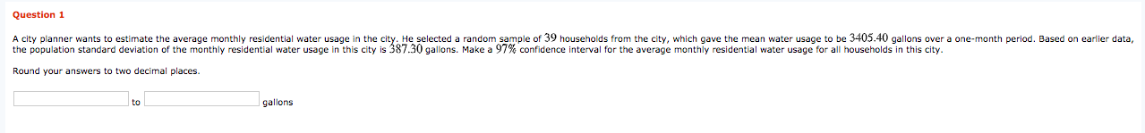 A city planner wants to estimate the average monthly residential water usage in the city. He selected a random sample of 39 households from the city, which gave the mean water usage to be 3405.40 gallons over a one-month period. Based on earlier data,
the population standard deviation of the monthly residential water usage in this city is 387.30 gallons. Make a 97% confidence interval for the average monthly residential water usage for all households in this city.
