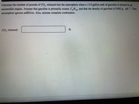 Calculate the number of pounds of CO, released into the atmosphere when a 13.0 gallon tank of gasoline is burned in an
automobile engine. Assume that gasoline is primarily octane, C,H,3, and that the density of gasoline is 0.692 g mL-. This
18
assumption ignores additives. Also, assume complete combustion.
CO, released:
lb
