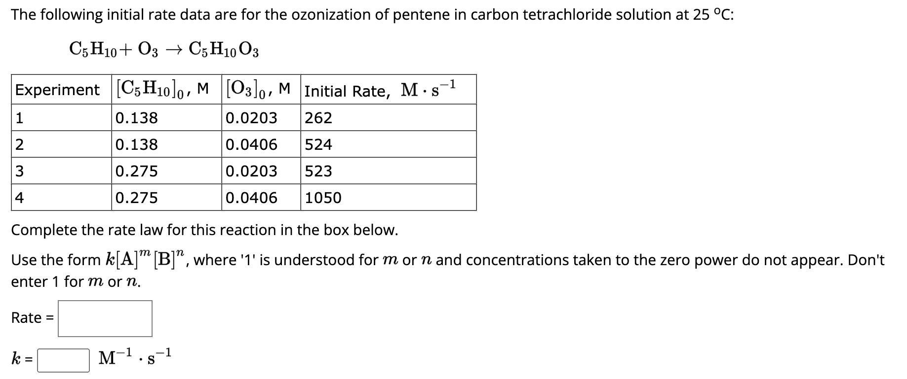 The following initial rate data are for the ozonization of pentene in carbon tetrachloride solution at 25 °C:
C5 H10+ O3 → C5 H10 O3
-1
Experiment [C5H10]0, M [3]0, M Initial Rate, M s
0.0203 262
0.0406
524
0.0203 523
0.0406 1050
1
2
3
4
Complete the rate law for this reaction in the box below.
m
Use the form k[A] [B]", where '1' is understood for m or n and concentrations taken to the zero power do not appear. Don't
enter 1 for m or n.
Rate =
0.138
0.138
0.275
0.275
k
M-¹.s-¹
-1
-1