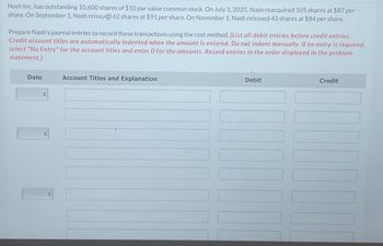 Nash Inc. has outstanding 10,600 shares of $10 par value common stock. On July 1, 2025, Nash reacquired 105 shares at $87 per
share. On September 1, Nash reissued 62 shares at $91 per share. On November 1, Nash reissued 43 shares at $84 per share.
Prepare Nash's journal entries to record these transactions using the cost method. (List all debit entries before credit entries.
Credit account titles are automatically indented when the amount is entered. Do not indent manually. If no entry is required,
select "No Entry" for the account titles and enter O for the amounts. Record entries in the order displayed in the problem
statement.)
Date
<
Account Titles and Explanation
Debit
Credit