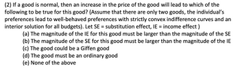 (2) If a good is normal, then an increase in the price of the good will lead to which of the
following to be true for this good? (Assume that there are only two goods, the individual's
preferences lead to well-behaved preferences with strictly convex indifference curves and an
interior solution for all budgets). Let SE = substitution effect, IE = income effect)
(a) The magnitude of the IE for this good must be larger than the magnitude of the SE
(b) The magnitude of the SE for this good must be larger than the magnitude of the IE
(c) The good could be a Giffen good
(d) The good must be an ordinary good
(e) None of the above