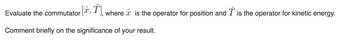 Evaluate the commutator [,, where is the operator for position and is the operator for kinetic energy.
Comment briefly on the significance of your result.