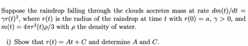 Suppose the raindrop falling through the clouds accretes mass at rate dm(t)/dt
yr(t)², where r(t) is the radius of the raindrop at time t with r(0) = a, y > 0, and
m(t) = 4ñr³(t)p/3 with p the density of water.
i) Show that r(t)
=
At + C and determine A and C.
=