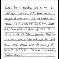 Con sider a fandom walk on the
Integers. That is, let there be a
Player A who wins $1 each time a
Vandom Coin Comes up head and loses
$1 each time it Comes up tail, A
Starts with o dlollers. Assume that the
Coin tosses arre in depen dent and that each
timi head Occurs with Pro bability P,
with Y2 <P< 1. Consider the following
random Variables :
